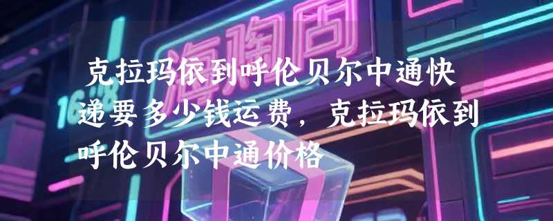 克拉玛依到呼伦贝尔中通快递要多少钱运费，克拉玛依到呼伦贝尔中通价格