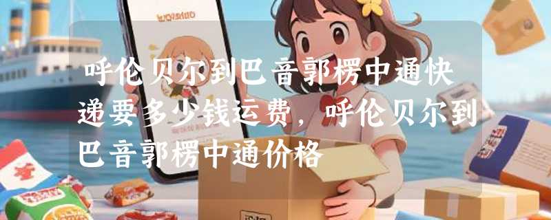 呼伦贝尔到巴音郭楞中通快递要多少钱运费，呼伦贝尔到巴音郭楞中通价格