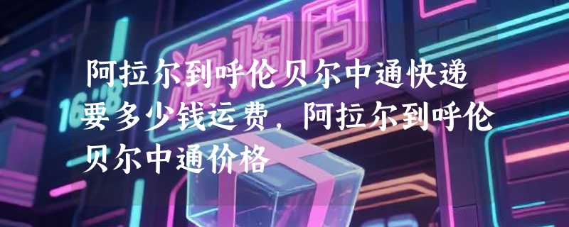 阿拉尔到呼伦贝尔中通快递要多少钱运费，阿拉尔到呼伦贝尔中通价格