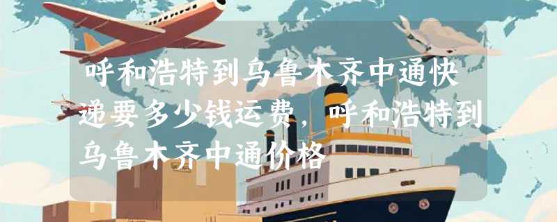 呼和浩特到乌鲁木齐中通快递要多少钱运费，呼和浩特到乌鲁木齐中通价格