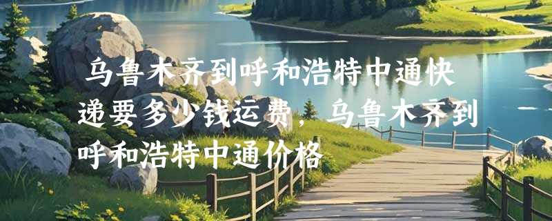 乌鲁木齐到呼和浩特中通快递要多少钱运费，乌鲁木齐到呼和浩特中通价格