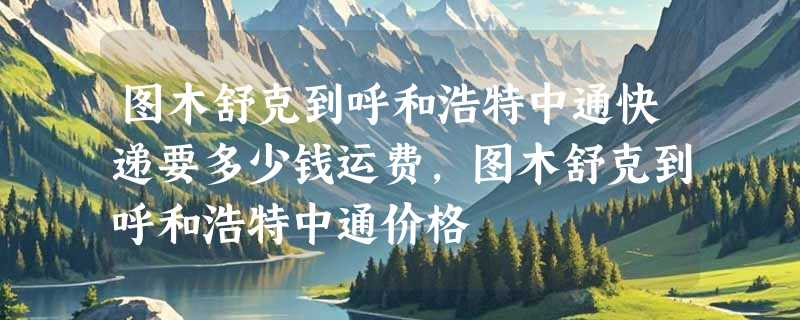 图木舒克到呼和浩特中通快递要多少钱运费，图木舒克到呼和浩特中通价格