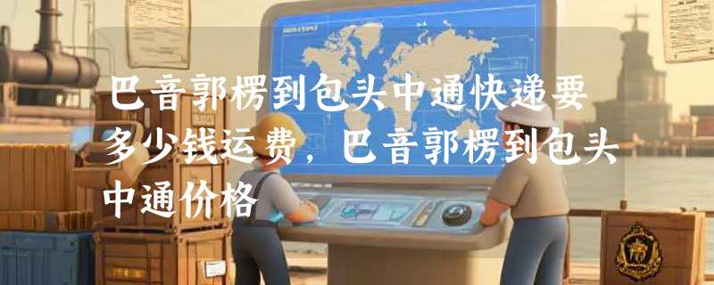 巴音郭楞到包头中通快递要多少钱运费，巴音郭楞到包头中通价格