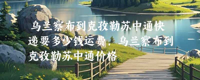 乌兰察布到克孜勒苏中通快递要多少钱运费，乌兰察布到克孜勒苏中通价格