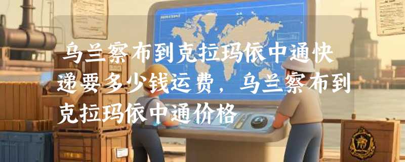 乌兰察布到克拉玛依中通快递要多少钱运费，乌兰察布到克拉玛依中通价格