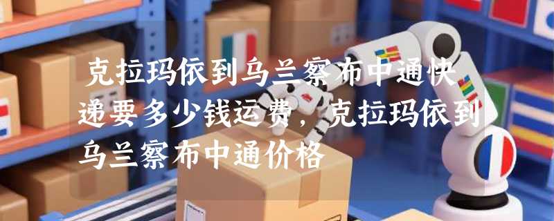 克拉玛依到乌兰察布中通快递要多少钱运费，克拉玛依到乌兰察布中通价格