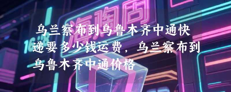 乌兰察布到乌鲁木齐中通快递要多少钱运费，乌兰察布到乌鲁木齐中通价格