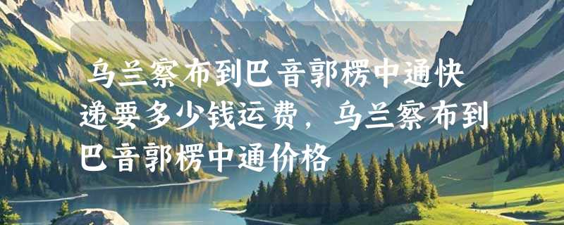 乌兰察布到巴音郭楞中通快递要多少钱运费，乌兰察布到巴音郭楞中通价格