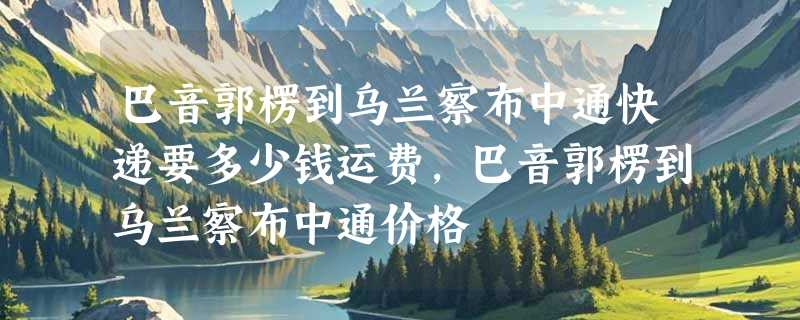 巴音郭楞到乌兰察布中通快递要多少钱运费，巴音郭楞到乌兰察布中通价格