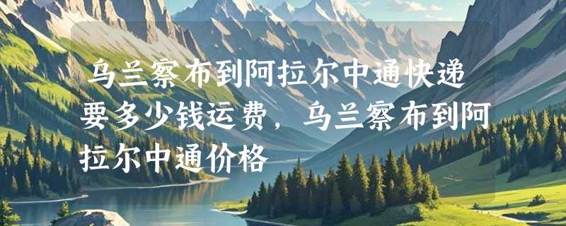乌兰察布到阿拉尔中通快递要多少钱运费，乌兰察布到阿拉尔中通价格