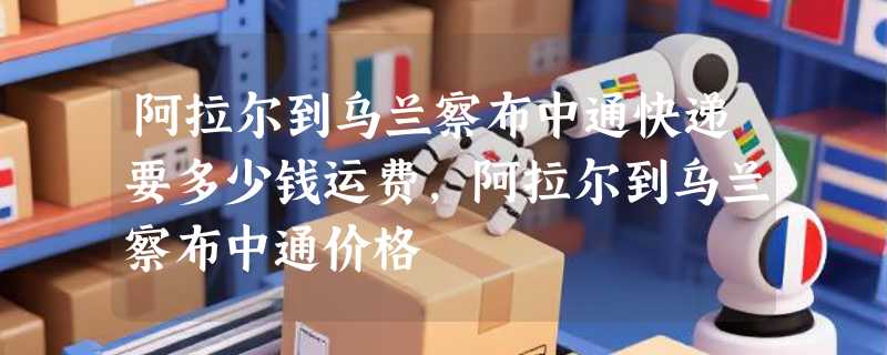 阿拉尔到乌兰察布中通快递要多少钱运费，阿拉尔到乌兰察布中通价格