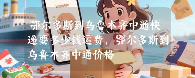 鄂尔多斯到乌鲁木齐中通快递要多少钱运费，鄂尔多斯到乌鲁木齐中通价格