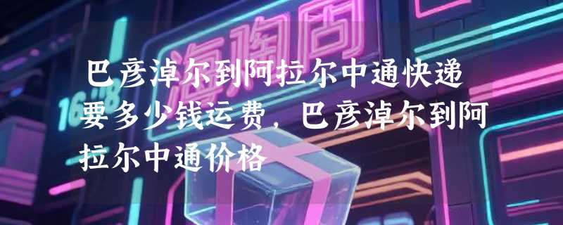 巴彦淖尔到阿拉尔中通快递要多少钱运费，巴彦淖尔到阿拉尔中通价格
