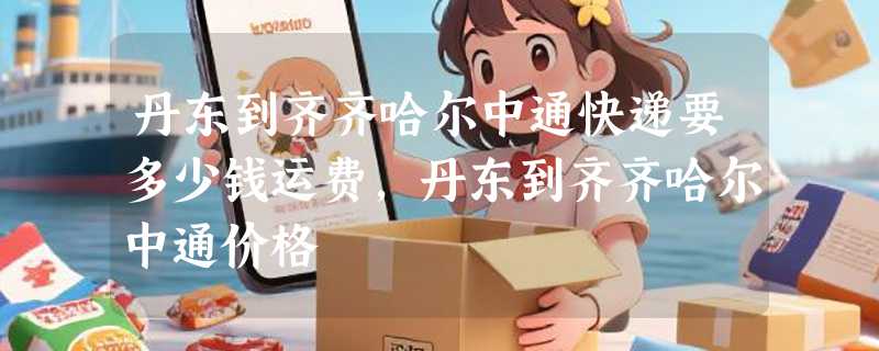 丹东到齐齐哈尔中通快递要多少钱运费，丹东到齐齐哈尔中通价格
