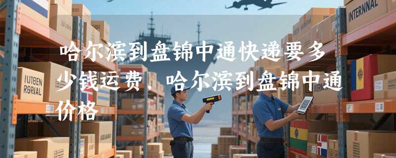 哈尔滨到盘锦中通快递要多少钱运费，哈尔滨到盘锦中通价格