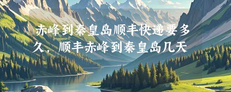 赤峰到秦皇岛顺丰快递要多久，顺丰赤峰到秦皇岛几天