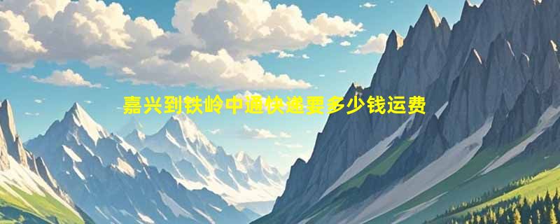 嘉兴到铁岭中通快递要多少钱运费，嘉兴到铁岭中通价格