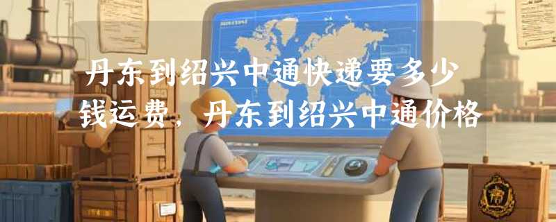 丹东到绍兴中通快递要多少钱运费，丹东到绍兴中通价格