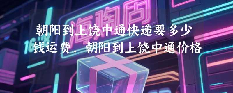 朝阳到上饶中通快递要多少钱运费，朝阳到上饶中通价格