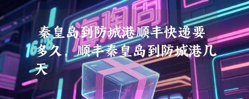 秦皇岛到防城港顺丰快递要多久，顺丰秦皇岛到防城港几天