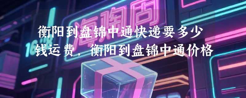衡阳到盘锦中通快递要多少钱运费，衡阳到盘锦中通价格