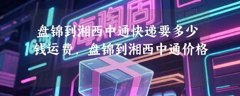 盘锦到湘西中通快递要多少钱运费，盘锦到湘西中通价格