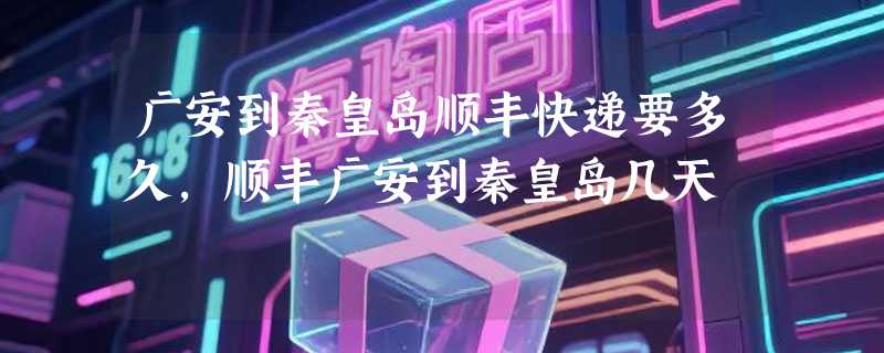 广安到秦皇岛顺丰快递要多久，顺丰广安到秦皇岛几天