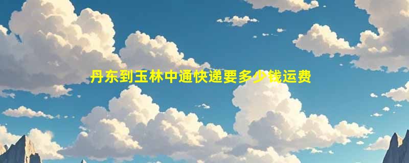 丹东到玉林中通快递要多少钱运费，丹东到玉林中通价格