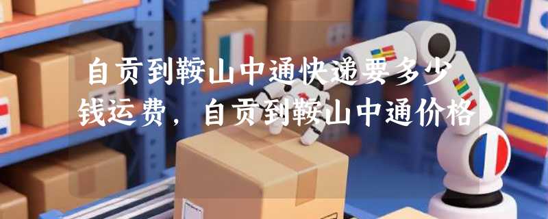 自贡到鞍山中通快递要多少钱运费，自贡到鞍山中通价格