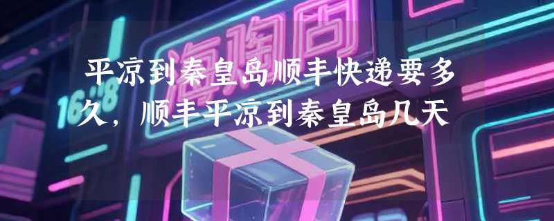 平凉到秦皇岛顺丰快递要多久，顺丰平凉到秦皇岛几天