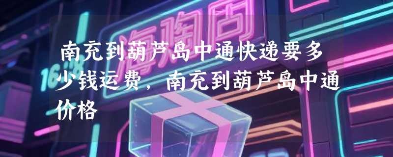 南充到葫芦岛中通快递要多少钱运费，南充到葫芦岛中通价格