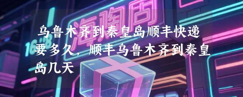 乌鲁木齐到秦皇岛顺丰快递要多久，顺丰乌鲁木齐到秦皇岛几天