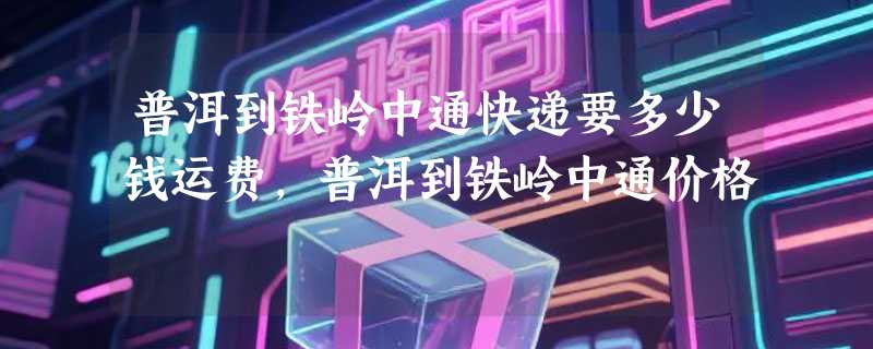 普洱到铁岭中通快递要多少钱运费，普洱到铁岭中通价格