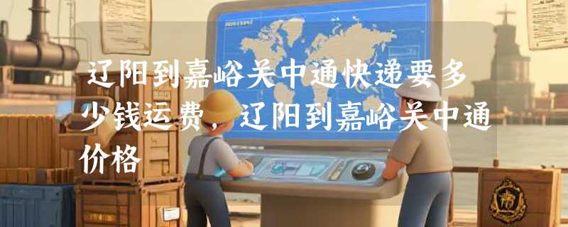 辽阳到嘉峪关中通快递要多少钱运费，辽阳到嘉峪关中通价格