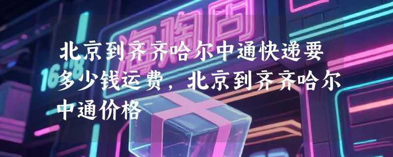 北京到齐齐哈尔中通快递要多少钱运费，北京到齐齐哈尔中通价格