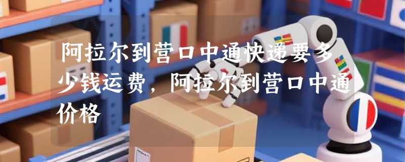 阿拉尔到营口中通快递要多少钱运费，阿拉尔到营口中通价格