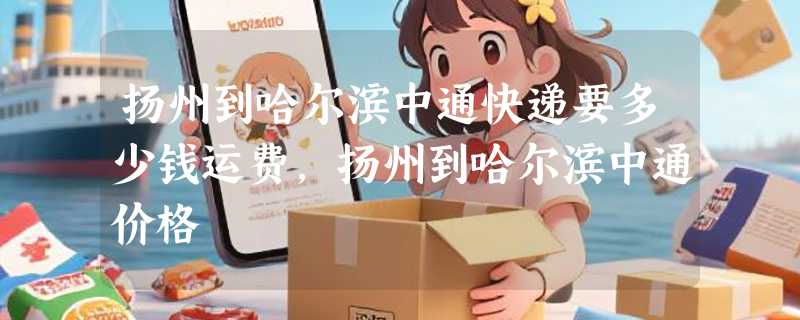 扬州到哈尔滨中通快递要多少钱运费，扬州到哈尔滨中通价格