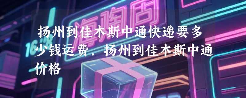 扬州到佳木斯中通快递要多少钱运费，扬州到佳木斯中通价格