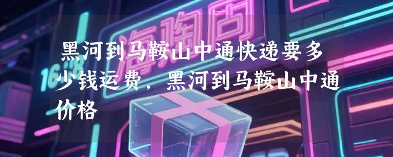 黑河到马鞍山中通快递要多少钱运费，黑河到马鞍山中通价格