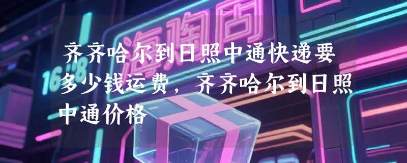 齐齐哈尔到日照中通快递要多少钱运费，齐齐哈尔到日照中通价格