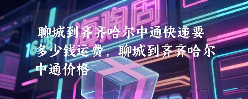 聊城到齐齐哈尔中通快递要多少钱运费，聊城到齐齐哈尔中通价格