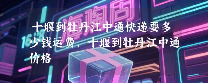 十堰到牡丹江中通快递要多少钱运费，十堰到牡丹江中通价格