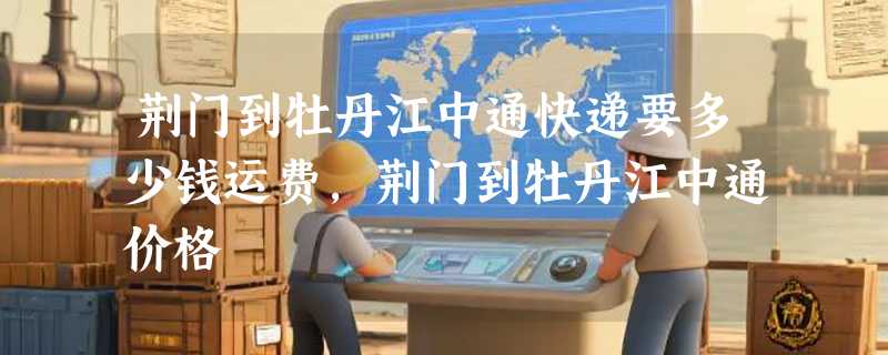 荆门到牡丹江中通快递要多少钱运费，荆门到牡丹江中通价格