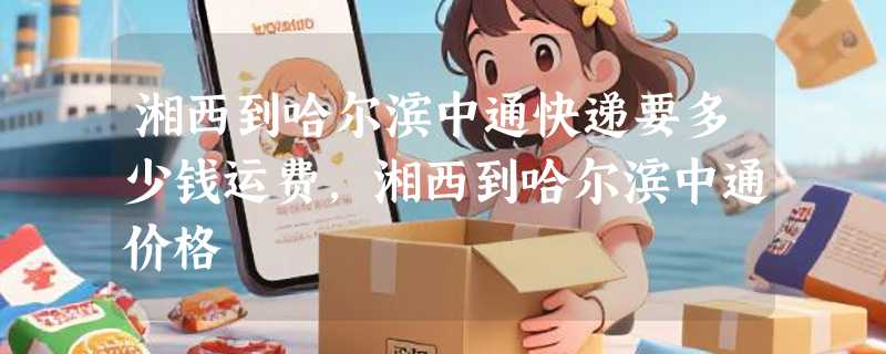 湘西到哈尔滨中通快递要多少钱运费，湘西到哈尔滨中通价格