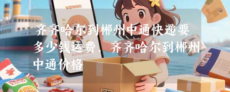 齐齐哈尔到郴州中通快递要多少钱运费，齐齐哈尔到郴州中通价格