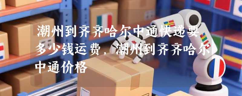 潮州到齐齐哈尔中通快递要多少钱运费，潮州到齐齐哈尔中通价格
