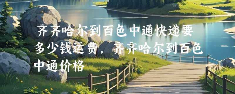 齐齐哈尔到百色中通快递要多少钱运费，齐齐哈尔到百色中通价格