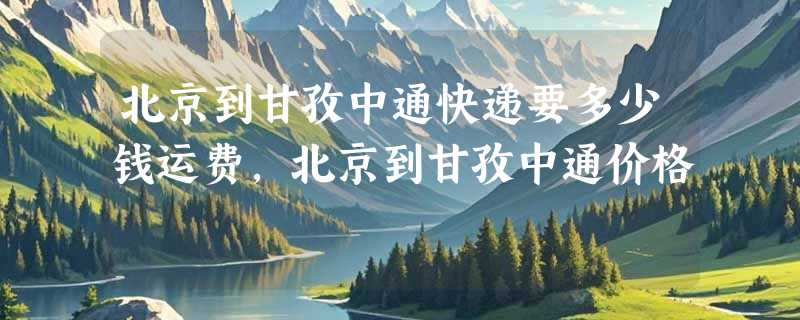 北京到甘孜中通快递要多少钱运费，北京到甘孜中通价格