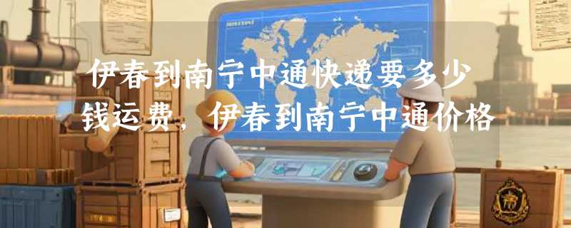 伊春到南宁中通快递要多少钱运费，伊春到南宁中通价格