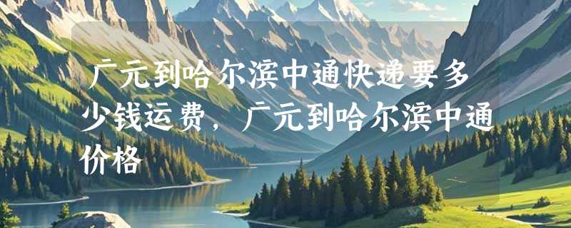 广元到哈尔滨中通快递要多少钱运费，广元到哈尔滨中通价格